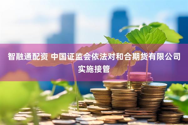智融通配资 中国证监会依法对和合期货有限公司实施接管