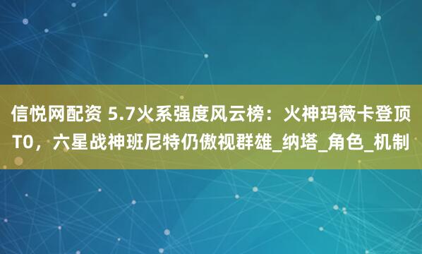 信悦网配资 5.7火系强度风云榜：火神玛薇卡登顶T0，六星战神班尼特仍傲视群雄_纳塔_角色_机制