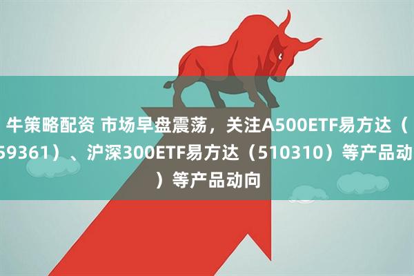 牛策略配资 市场早盘震荡，关注A500ETF易方达（159361）、沪深300ETF易方达（510310）等产品动向