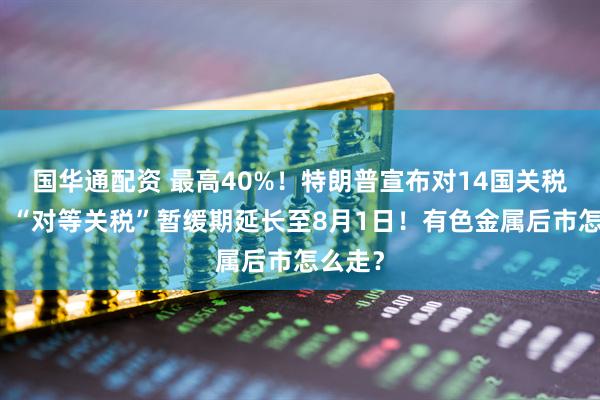 国华通配资 最高40%！特朗普宣布对14国关税税率！“对等关税”暂缓期延长至8月1日！有色金属后市怎么走？