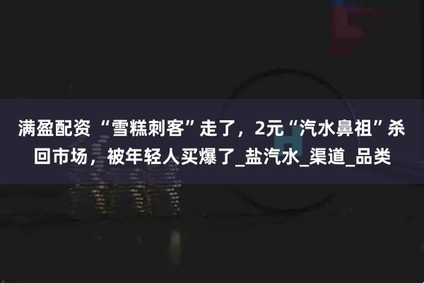满盈配资 “雪糕刺客”走了，2元“汽水鼻祖”杀回市场，被年轻人买爆了_盐汽水_渠道_品类