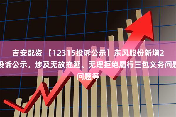 吉安配资 【12315投诉公示】东风股份新增2件投诉公示，涉及无故拖延、无理拒绝履行三包义务问题等