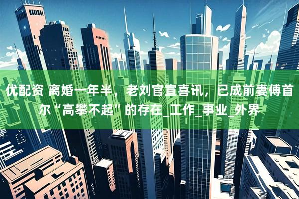 优配资 离婚一年半，老刘官宣喜讯，已成前妻傅首尔“高攀不起”的存在_工作_事业_外界