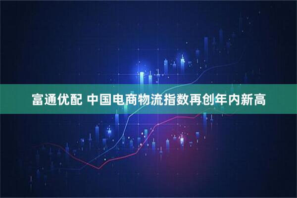 富通优配 中国电商物流指数再创年内新高