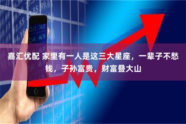 嘉汇优配 家里有一人是这三大星座，一辈子不愁钱，子孙富贵，财富叠大山