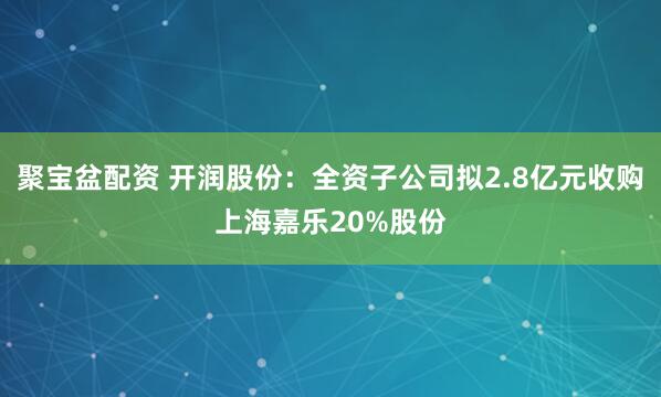 聚宝盆配资 开润股份：全资子公司拟2.8亿元收购上海嘉乐20%股份
