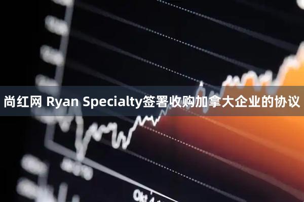 尚红网 Ryan Specialty签署收购加拿大企业的协议