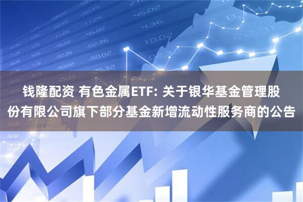 钱隆配资 有色金属ETF: 关于银华基金管理股份有限公司旗下部分基金新增流动性服务商的公告