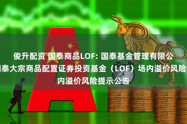 俊升配资 国泰商品LOF: 国泰基金管理有限公司关于国泰大宗商品配置证券投资基金（LOF）场内溢价风险提示公告