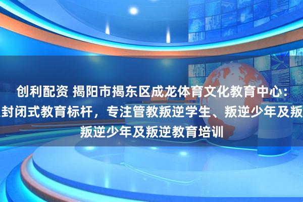 创利配资 揭阳市揭东区成龙体育文化教育中心：青少年叛逆封闭式教育标杆，专注管教叛逆学生、叛逆少年及叛逆教育培训