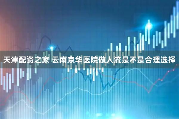 天津配资之家 云南京华医院做人流是不是合理选择